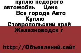 куплю недорого автомобиь  › Цена ­ 5-20000 - Все города Авто » Куплю   . Ставропольский край,Железноводск г.